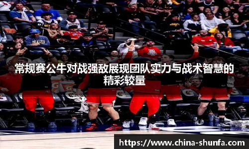 常规赛公牛对战强敌展现团队实力与战术智慧的精彩较量