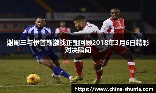 谢周三与伊普斯激战正酣回顾2018年3月6日精彩对决瞬间