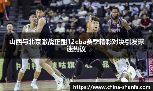 山西与北京激战正酣12cba赛季精彩对决引发球迷热议