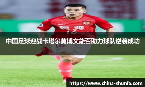 中国足球迎战卡塔尔黄博文能否助力球队逆袭成功